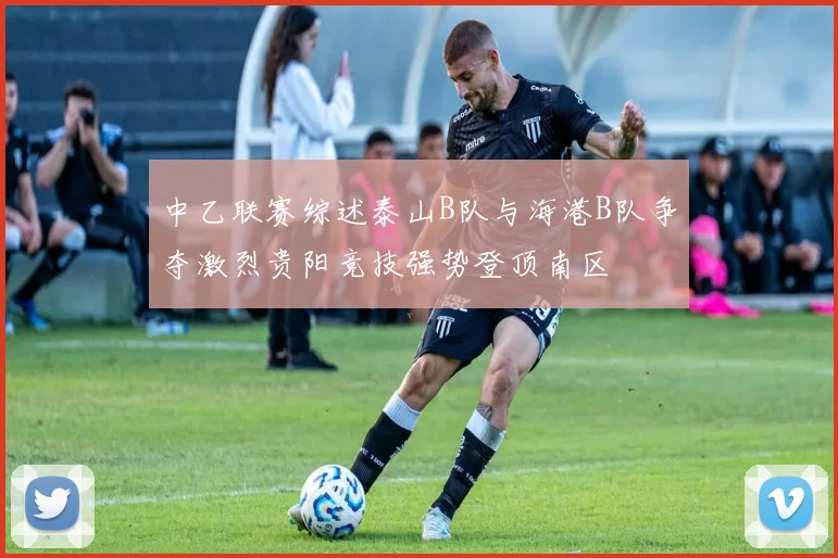 中乙联赛综述泰山B队与海港B队争夺激烈贵阳竞技强势登顶南区