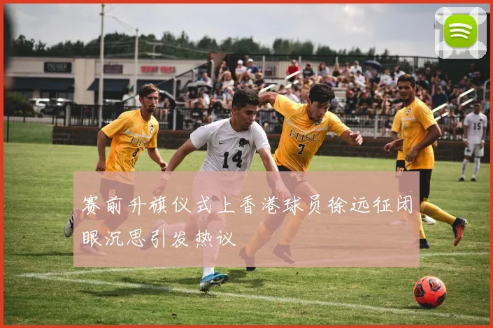 赛前升旗仪式上香港球员徐远征闭眼沉思引发热议