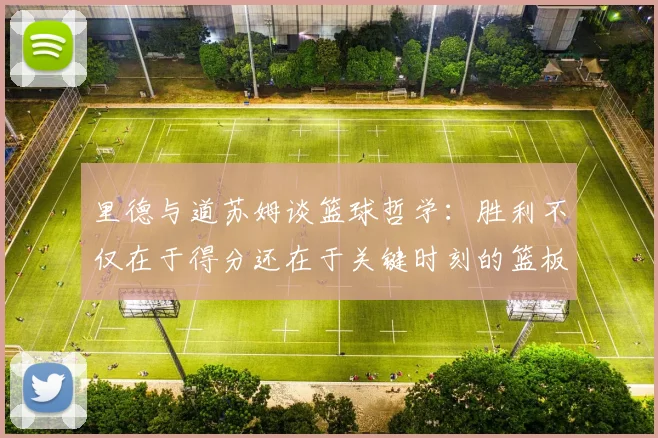 里德与道苏姆谈篮球哲学：胜利不仅在于得分还在于关键时刻的篮板球