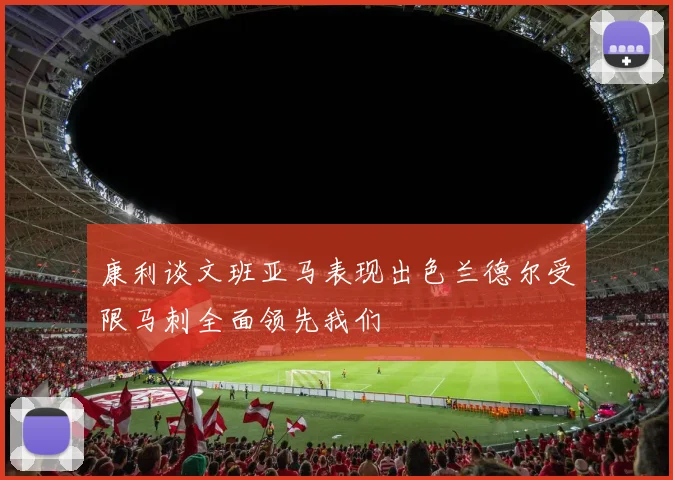 康利谈文班亚马表现出色兰德尔受限马刺全面领先我们