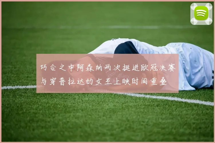 巧合之中阿森纳两次挺进欧冠决赛与穿普拉达的女王上映时间重叠