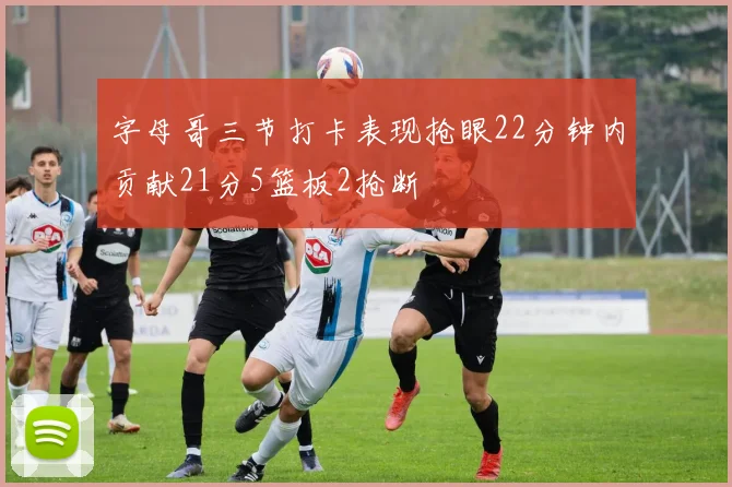 字母哥三节打卡表现抢眼22分钟内贡献21分5篮板2抢断
