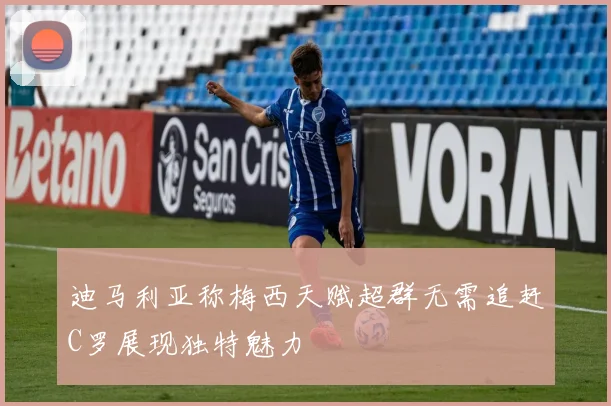 迪马利亚称梅西天赋超群无需追赶C罗展现独特魅力