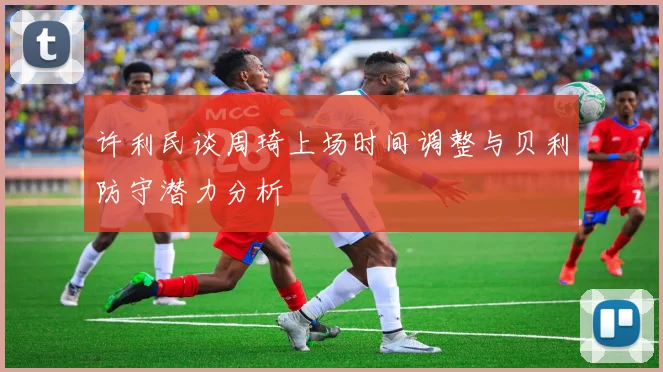 许利民谈周琦上场时间调整与贝利防守潜力分析