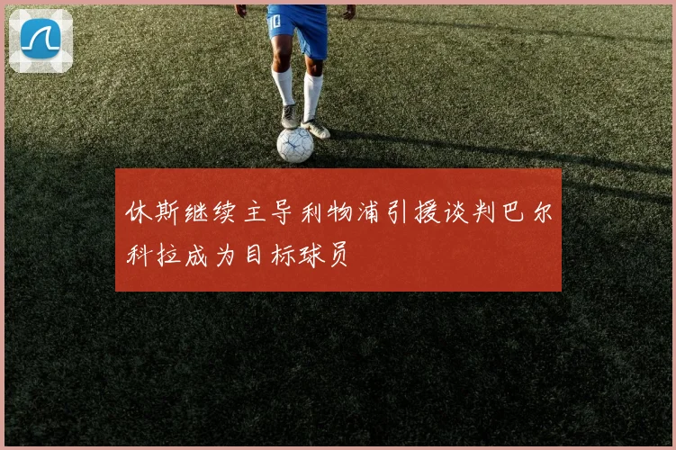 休斯继续主导利物浦引援谈判巴尔科拉成为目标球员