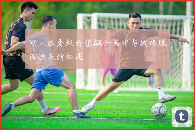湖人选秀权价值飙升或将与战绩脱钩迎来新机遇