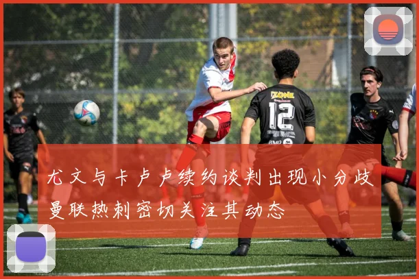 尤文与卡卢卢续约谈判出现小分歧曼联热刺密切关注其动态